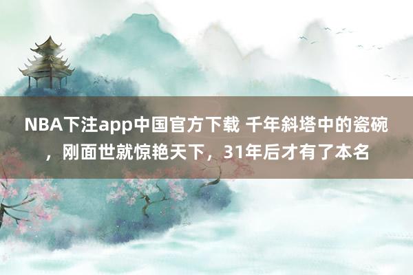 NBA下注app中国官方下载 千年斜塔中的瓷碗，刚面世就惊艳天下，31年后才有了本名