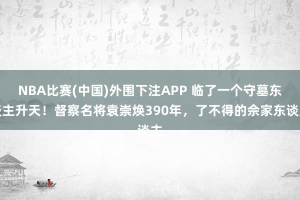 NBA比赛(中国)外围下注APP 临了一个守墓东谈主升天！督察名将袁崇焕390年，了不得的佘家东谈主