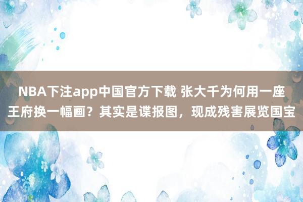 NBA下注app中国官方下载 张大千为何用一座王府换一幅画？其实是谍报图，现成残害展览国宝
