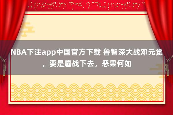 NBA下注app中国官方下载 鲁智深大战邓元觉，要是鏖战下去，恶果何如