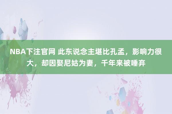 NBA下注官网 此东说念主堪比孔孟，影响力很大，却因娶尼姑为妻，千年来被唾弃