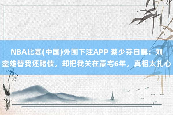 NBA比赛(中国)外围下注APP 蔡少芬自曝:刘銮雄替我还赌债,却把我关在豪宅6年,真相太扎心