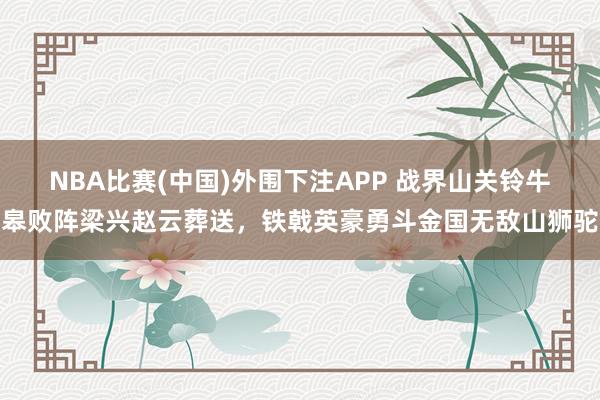 NBA比赛(中国)外围下注APP 战界山关铃牛皋败阵梁兴赵云葬送，铁戟英豪勇斗金国无敌山狮驼