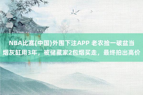 NBA比赛(中国)外围下注APP 老农捡一破盆当烟灰缸用3年，被储藏家2包烟买走，最终拍出高价