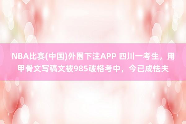 NBA比赛(中国)外围下注APP 四川一考生，用甲骨文写稿文被985破格考中，今已成怯夫
