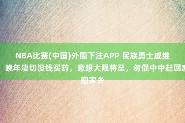 NBA比赛(中国)外围下注APP 民族勇士戚继光，晚年凄切没钱买药，意想大限将至，匆促中中赶回家乡