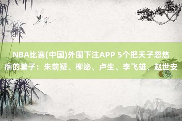 NBA比赛(中国)外围下注APP 5个把天子忽悠瘸的骗子：朱前疑、柳泌、卢生、李飞雄、赵世安