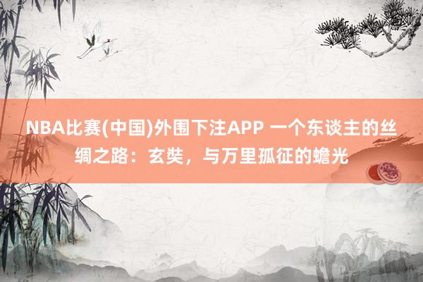 NBA比赛(中国)外围下注APP 一个东谈主的丝绸之路:玄奘,与万里孤征的蟾光