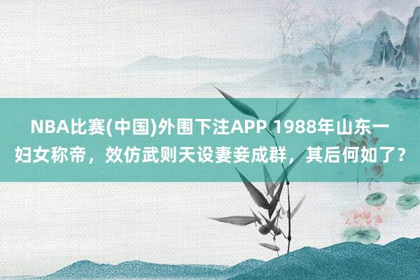 NBA比赛(中国)外围下注APP 1988年山东一妇女称帝，效仿武则天设妻妾成群，其后何如了？