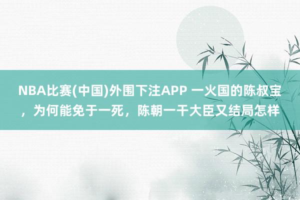 NBA比赛(中国)外围下注APP 一火国的陈叔宝，为何能免于一死，陈朝一干大臣又结局怎样