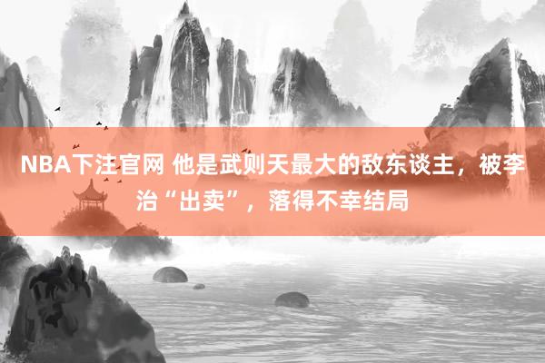 NBA下注官网 他是武则天最大的敌东谈主，被李治“出卖”，落得不幸结局
