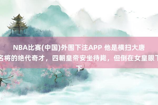 NBA比赛(中国)外围下注APP 他是横扫大唐名将的绝代奇才，四朝皇帝安坐待毙，但倒在女皇眼下