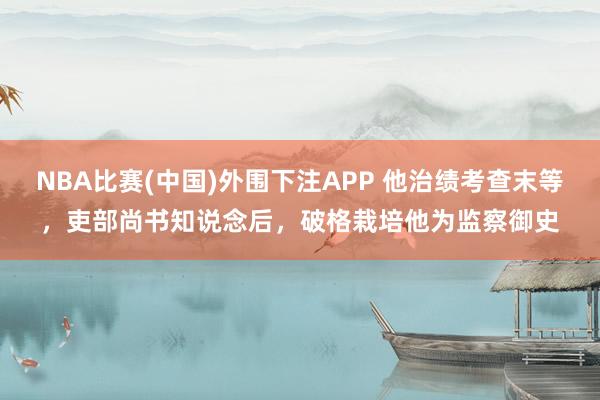 NBA比赛(中国)外围下注APP 他治绩考查末等，吏部尚书知说念后，破格栽培他为监察御史
