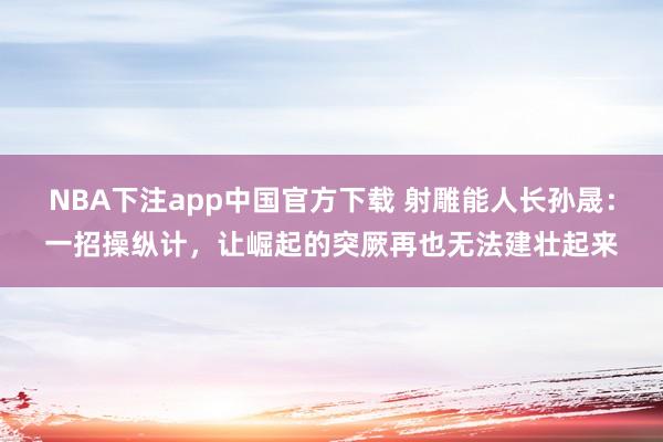 NBA下注app中国官方下载 射雕能人长孙晟:一招操纵计,让崛起的突厥再也无法建壮起来