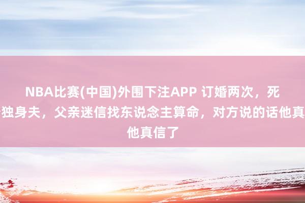 NBA比赛(中国)外围下注APP 订婚两次，死两个独身夫，父亲迷信找东说念主算命，对方说的话他真信了