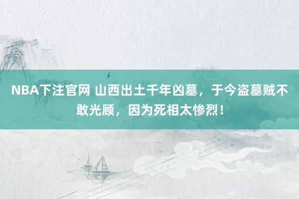 NBA下注官网 山西出土千年凶墓,于今盗墓贼不敢光顾,因为死相太惨烈!