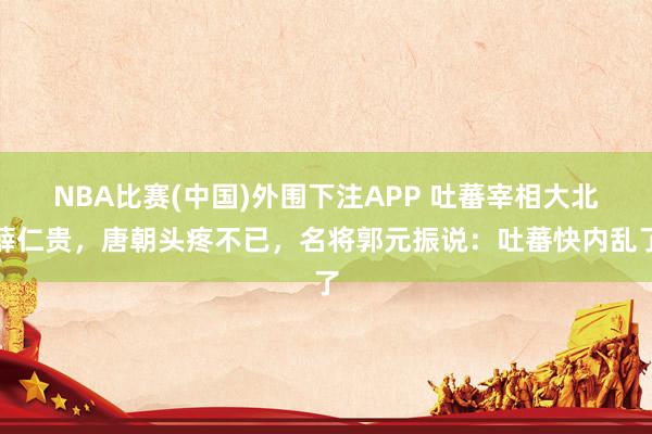 NBA比赛(中国)外围下注APP 吐蕃宰相大北薛仁贵,唐朝头疼不已,名将郭元振说:吐蕃快内乱了