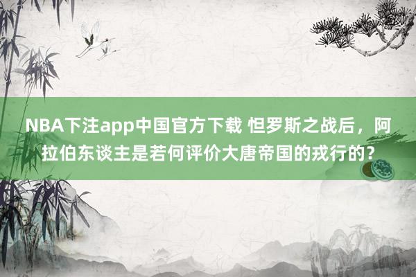 NBA下注app中国官方下载 怛罗斯之战后，阿拉伯东谈主是若何评价大唐帝国的戎行的？
