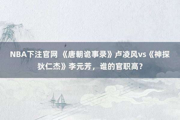 NBA下注官网 《唐朝诡事录》卢凌风vs《神探狄仁杰》李元芳，谁的官职高？