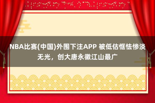 NBA比赛(中国)外围下注APP 被低估恇怯惨淡无光，创大唐永徽江山最广