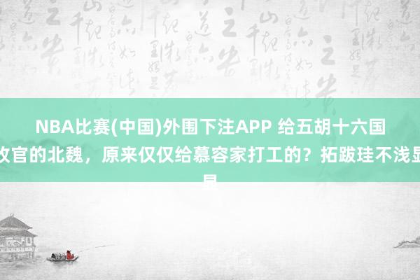 NBA比赛(中国)外围下注APP 给五胡十六国收官的北魏，原来仅仅给慕容家打工的？拓跋珪不浅显