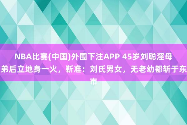 NBA比赛(中国)外围下注APP 45岁刘聪淫母杀弟后立地身一火，靳准：刘氏男女，无老幼都斩于东市