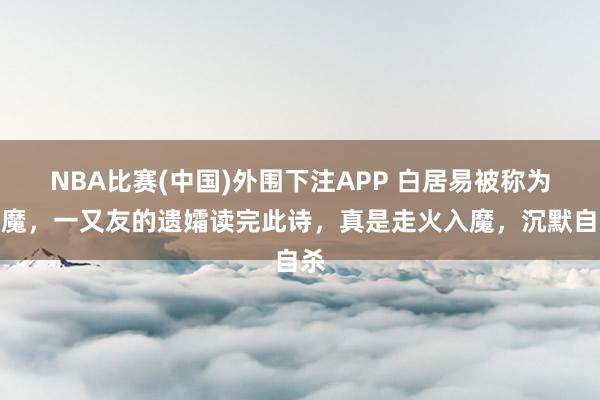 NBA比赛(中国)外围下注APP 白居易被称为诗魔，一又友的遗孀读完此诗，真是走火入魔，沉默自杀