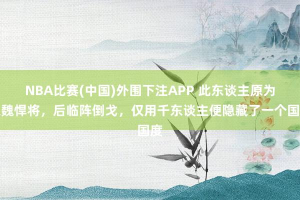 NBA比赛(中国)外围下注APP 此东谈主原为东魏悍将，后临阵倒戈，仅用千东谈主便隐藏了一个国度