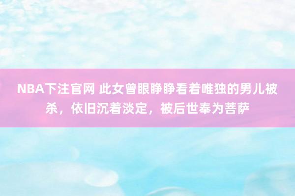 NBA下注官网 此女曾眼睁睁看着唯独的男儿被杀，依旧沉着淡定，被后世奉为菩萨