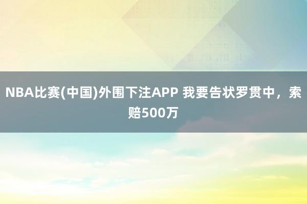 NBA比赛(中国)外围下注APP 我要告状罗贯中，索赔500万