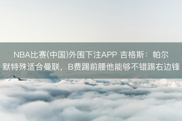 NBA比赛(中国)外围下注APP 吉格斯:帕尔默特殊适合曼联,B费踢前腰他能够不错踢右边锋