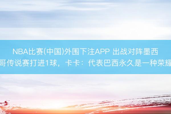 NBA比赛(中国)外围下注APP 出战对阵墨西哥传说赛打进1球，卡卡：代表巴西永久是一种荣耀