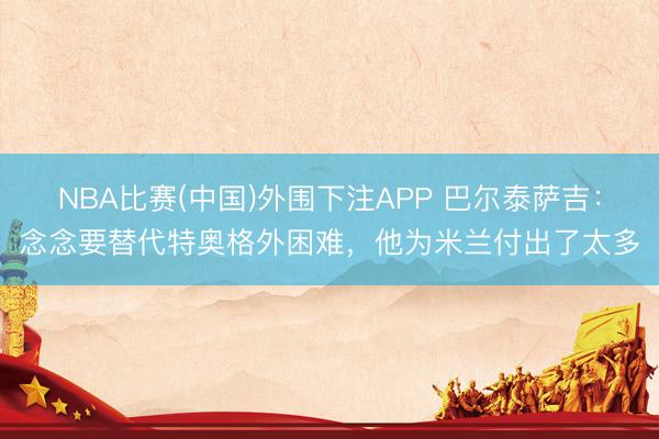 NBA比赛(中国)外围下注APP 巴尔泰萨吉：念念要替代特奥格外困难，他为米兰付出了太多