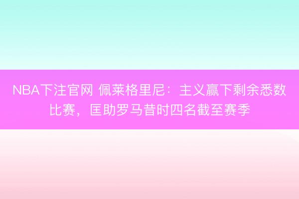 NBA下注官网 佩莱格里尼：主义赢下剩余悉数比赛，匡助罗马昔时四名截至赛季