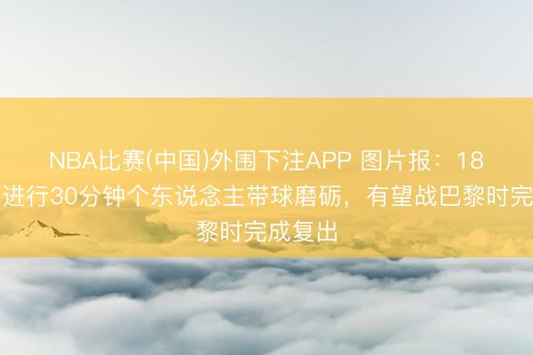 NBA比赛(中国)外围下注APP 图片报：18岁卡尔进行30分钟个东说念主带球磨砺，有望战巴黎时完成复出