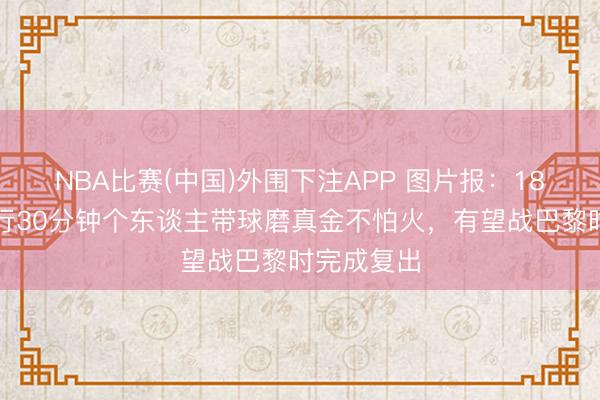 NBA比赛(中国)外围下注APP 图片报:18岁卡尔进行30分钟个东谈主带球磨真金不怕火,有望战巴黎时完成复出