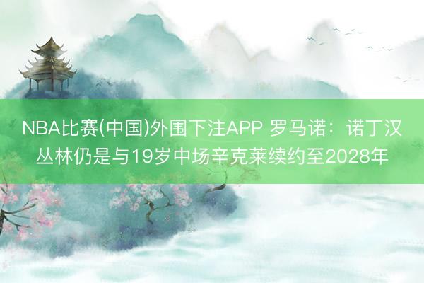 NBA比赛(中国)外围下注APP 罗马诺：诺丁汉丛林仍是与19岁中场辛克莱续约至2028年