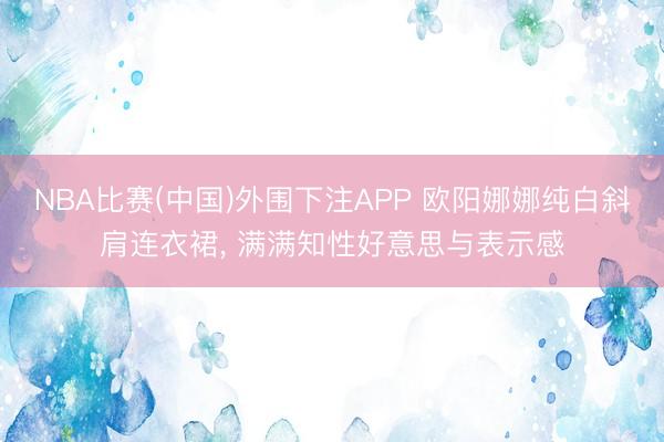 NBA比赛(中国)外围下注APP 欧阳娜娜纯白斜肩连衣裙，<a href=