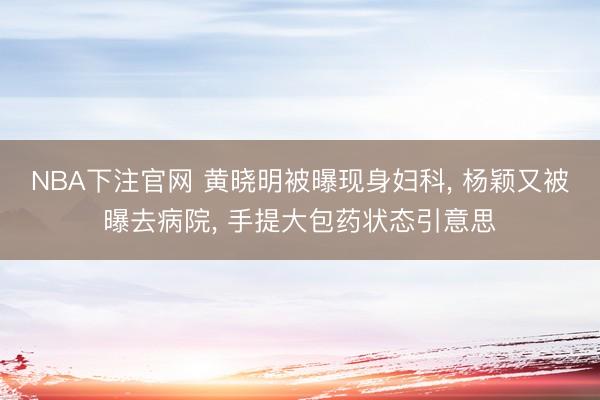 NBA下注官网 黄晓明被曝现身妇科， 杨颖又被曝去病院， 手提大包药状态引意思