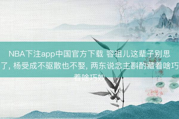 NBA下注app中国官方下载 容祖儿这辈子别思逃了， 杨受成不驱散也不娶， 两东说念主斟酌藏着啥巧妙