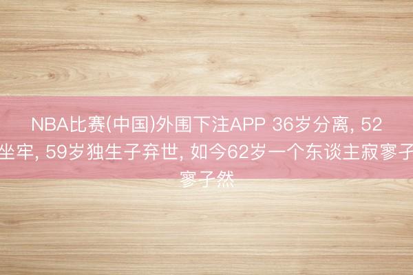 NBA比赛(中国)外围下注APP 36岁分离， 52岁坐牢， 59岁独生子弃世， 如今62岁一个东谈主寂寥孑然