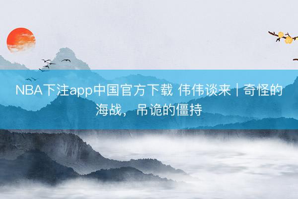 NBA下注app中国官方下载 伟伟谈来 | 奇怪的海战，吊诡的僵持