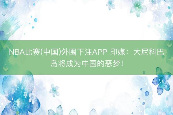 NBA比赛(中国)外围下注APP 印媒:大尼科巴岛将成为中国的恶梦!