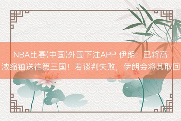 NBA比赛(中国)外围下注APP 伊朗：已将高浓缩铀送往第三国！若谈判失败，伊朗会将其取回