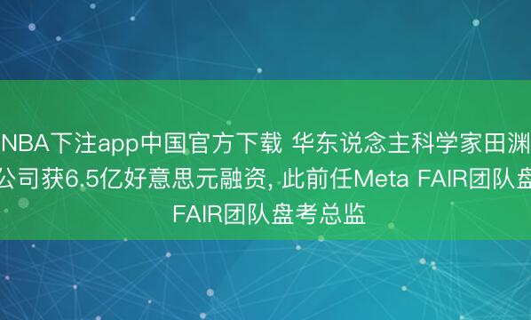 NBA下注app中国官方下载 华东说念主科学家田渊栋创业公司获6.5亿好意思元融资， 此前任Meta FAIR团队盘考总监