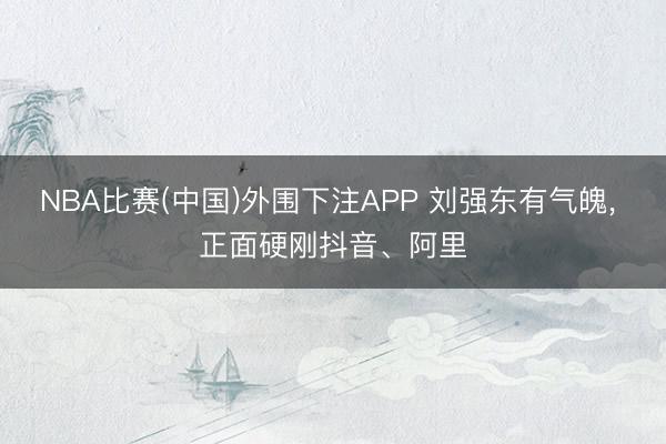 NBA比赛(中国)外围下注APP 刘强东有气魄， 正面硬刚抖音、阿里