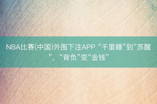 NBA比赛(中国)外围下注APP “千里睡”到“苏醒”，“背负”变“金钱”