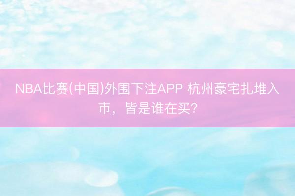 NBA比赛(中国)外围下注APP 杭州豪宅扎堆入市，皆是谁在买？