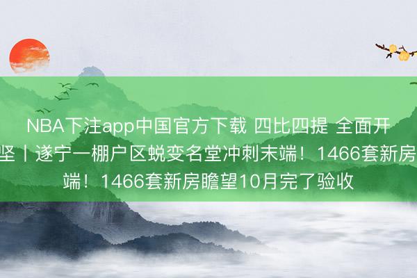 NBA下注app中国官方下载 四比四提 全面开展名堂提质增效攻坚丨遂宁一棚户区蜕变名堂冲刺末端！1466套新房瞻望10月完了验收