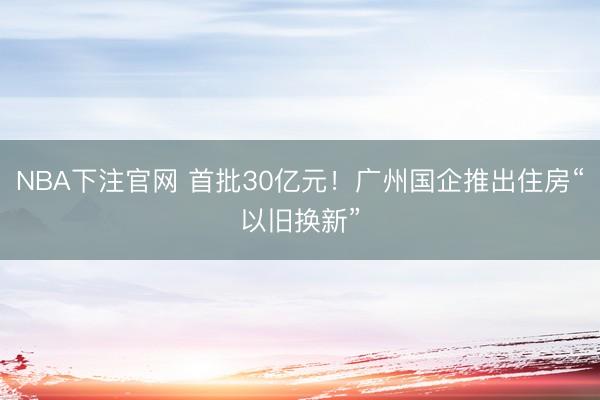 NBA下注官网 首批30亿元！广州国企推出住房“以旧换新”